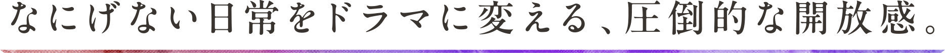 なにげない日常をドラマに変える、圧倒的な開放感。
